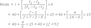 Mode space equals space l italic space italic plus italic space open square brackets fraction numerator f subscript italic 1 italic minus f subscript italic 0 over denominator italic 2 f subscript italic 1 italic minus f subscript italic 0 italic minus f subscript italic 2 end fraction close square brackets italic cross times h
italic space italic space italic space italic space italic space italic space italic space italic space italic equals italic space italic 40 italic plus open square brackets fraction numerator italic 7 italic minus italic 3 over denominator italic 2 italic cross times italic 7 italic minus italic 3 italic minus italic 6 end fraction close square brackets italic cross times italic 15 italic equals italic 40 italic plus open square brackets fraction numerator italic 4 over denominator italic 14 italic minus italic 9 end fraction close square brackets italic cross times italic 15
italic space italic space italic space italic space italic space italic space italic space italic space italic equals italic space italic 40 italic plus italic 4 over italic 5 italic cross times italic 15 italic equals italic 40 italic plus italic 12 italic equals italic 52
