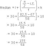 Median space equals l plus space open parentheses fraction numerator begin display style straight n over 2 end style minus straight c. straight f. over denominator straight f end fraction close parentheses cross times straight h
space space space space space space space space equals space 30 plus open square brackets fraction numerator 82.5 minus 67 over denominator 58 end fraction close square brackets cross times 10
space space space space space space space space equals space 30 plus fraction numerator 15.5 over denominator 58 end fraction cross times 10
space space space space space space space space space equals space 30 plus fraction numerator 15.5 over denominator 58 end fraction cross times 10
space space space space space space space space space equals space 30 plus 155 over 58
space space space space

