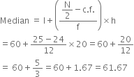 Median space equals space straight l plus open parentheses fraction numerator begin display style straight N over 2 end style minus straight c. straight f. over denominator straight f end fraction close parentheses cross times straight h
equals 60 plus fraction numerator 25 minus 24 over denominator 12 end fraction cross times 20 equals 60 plus 20 over 12
equals space 60 plus 5 over 3 equals 60 plus 1.67 equals 61.67