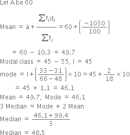 Let space straight A space be space 60
Mean space equals space straight a plus fraction numerator begin display style sum from blank to blank of end style straight f subscript straight i straight d subscript straight i over denominator begin display style sum from blank to blank of end style straight f subscript straight i end fraction equals 60 plus open parentheses fraction numerator negative 1030 over denominator 100 end fraction close parentheses
space space space space space space space equals space 60 space minus space 10.3 space equals space 49.7
Modal space class space equals space 45 space minus space 55 comma space straight l space equals space 45
mode space equals space straight l plus open parentheses fraction numerator 33 minus 31 over denominator 66 minus 48 end fraction close parentheses cross times 10 equals 45 plus 2 over 18 cross times 10
space space space space space space space space space equals space 45 space plus space 1.1 space equals space 46.1
Mean space equals space 49.7 comma space space Mode space equals space 46.1
3 space Median space equals space Mode space plus space 2 space Mean
Median space equals space fraction numerator 46.1 plus 99.4 over denominator 3 end fraction
Median space equals space 48.5
