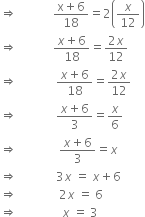 rightwards double arrow space space space space space space space space space space space space fraction numerator straight x plus 6 over denominator 18 end fraction equals 2 open parentheses x over 12 close parentheses
rightwards double arrow space space space space space space space space space space space space fraction numerator x plus 6 over denominator 18 end fraction equals fraction numerator 2 x over denominator 12 end fraction
rightwards double arrow space space space space space space space space space space space space space fraction numerator x plus 6 over denominator 18 end fraction equals fraction numerator 2 x over denominator 12 end fraction
rightwards double arrow space space space space space space space space space space space space space fraction numerator x plus 6 over denominator 3 end fraction equals x over 6
rightwards double arrow space space space space space space space space space space space space space space fraction numerator x plus 6 over denominator 3 end fraction equals x space
rightwards double arrow space space space space space space space space space space space space space 3 x space equals space x plus 6
rightwards double arrow space space space space space space space space space space space space space space 2 x space equals space 6
rightwards double arrow space space space space space space space space space space space space space space space x space equals space 3 space space space space space space space space space
