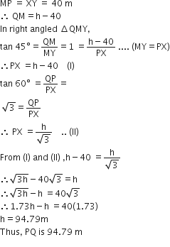 MP space equals space XY space equals space 40 space straight m
therefore space QM equals straight h minus 40
In space right space angled space increment QMY comma
tan space 45 degree equals QM over MY equals 1 space equals fraction numerator straight h minus 40 over denominator PX end fraction space.... space left parenthesis MY equals PX right parenthesis
therefore PX space equals straight h minus 40 space space space space left parenthesis straight I right parenthesis
tan space 60 degree space equals QP over PX equals
space square root of 3 equals QP over PX
therefore space PX space equals fraction numerator straight h over denominator square root of 3 end fraction space space space space.. space left parenthesis II right parenthesis
From space left parenthesis straight l right parenthesis space and space left parenthesis ll right parenthesis space comma straight h minus 40 space equals fraction numerator straight h over denominator square root of 3 end fraction
therefore square root of 3 straight h end root minus 40 square root of 3 equals straight h
therefore square root of 3 straight h end root minus straight h space equals 40 square root of 3
therefore 1.73 straight h minus straight h space equals 40 left parenthesis 1.73 right parenthesis
straight h equals 94.79 straight m
Thus comma space PQ space is space 94.79 space straight m
