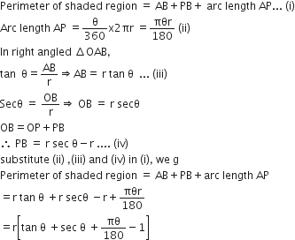 Perimeter space of space shaded space region space equals space AB plus PB plus space arc space length space AP... space left parenthesis straight i right parenthesis
Arc space length space AP space equals straight theta over 360 straight x 2 πr space equals πθr over 180 space left parenthesis ii right parenthesis
In space right space angled space increment OAB comma
tan space space straight theta equals AB over straight r rightwards double arrow AB equals space straight r space tan space straight theta space space... space left parenthesis iii right parenthesis
Secθ space equals space OB over straight r rightwards double arrow space OB space equals space straight r space secθ
OB equals OP plus PB
therefore space PB space equals space straight r space sec space straight theta minus straight r space.... space left parenthesis iv right parenthesis
substitute space left parenthesis ii right parenthesis space comma left parenthesis iii right parenthesis space and space left parenthesis iv right parenthesis space in space left parenthesis straight i right parenthesis comma space we space straight g
Perimeter space of space shaded space region space equals space AB plus PB plus arc space length space AP
equals straight r space tan space straight theta space plus straight r space secθ space minus straight r plus πθr over 180
equals straight r open square brackets tan space straight theta space plus sec space straight theta space plus πθ over 180 minus 1 close square brackets