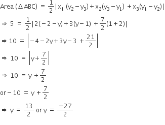 Area space left parenthesis increment ABC right parenthesis space equals space 1 half vertical line straight x subscript 1 space left parenthesis straight y subscript 2 minus straight y subscript 3 right parenthesis plus straight x subscript 2 left parenthesis straight y subscript 3 minus straight y subscript 1 right parenthesis space plus straight x subscript 3 left parenthesis straight y subscript 1 minus straight y subscript 2 right parenthesis vertical line
rightwards double arrow space 5 space equals space 1 half vertical line 2 left parenthesis negative 2 minus straight y right parenthesis plus 3 left parenthesis straight y minus 1 right parenthesis space plus 7 over 2 left parenthesis 1 plus 2 right parenthesis vertical line
rightwards double arrow 10 space equals space open vertical bar negative 4 minus 2 straight y plus 3 straight y minus 3 space plus 21 over 2 close vertical bar
rightwards double arrow space 10 space equals space open vertical bar straight y plus 7 over 2 close vertical bar
rightwards double arrow space 10 space equals space straight y space plus 7 over 2
or minus 10 space equals space straight y space plus 7 over 2
rightwards double arrow space straight y space equals space 13 over 2 space or space straight y space equals space fraction numerator negative 27 over denominator 2 end fraction
