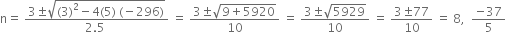 straight n equals space fraction numerator 3 plus-or-minus square root of left parenthesis 3 right parenthesis squared minus 4 left parenthesis 5 right parenthesis space left parenthesis negative 296 right parenthesis end root over denominator 2.5 space end fraction space equals space fraction numerator 3 plus-or-minus square root of 9 plus 5920 end root over denominator 10 end fraction space equals space fraction numerator 3 plus-or-minus square root of 5929 over denominator 10 end fraction space equals space fraction numerator 3 plus-or-minus 77 over denominator 10 end fraction space equals space 8 comma space space fraction numerator negative 37 over denominator 5 end fraction