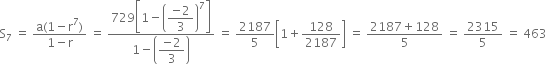 straight S subscript 7 space equals space fraction numerator straight a left parenthesis 1 minus straight r to the power of 7 right parenthesis over denominator 1 minus straight r end fraction space equals space fraction numerator 729 open square brackets 1 minus open parentheses begin display style fraction numerator negative 2 over denominator 3 end fraction end style close parentheses to the power of 7 close square brackets over denominator 1 minus open parentheses begin display style fraction numerator negative 2 over denominator 3 end fraction end style close parentheses end fraction space equals space 2187 over 5 open square brackets 1 plus 128 over 2187 close square brackets space equals space fraction numerator 2187 plus 128 over denominator 5 end fraction space equals space 2315 over 5 space equals space 463