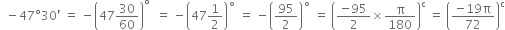 space space minus 47 degree 30 apostrophe space equals space minus open parentheses 47 30 over 60 close parentheses to the power of degree space space equals space minus open parentheses 47 1 half close parentheses to the power of ring operator space equals space minus open parentheses 95 over 2 close parentheses to the power of ring operator space equals space open parentheses fraction numerator negative 95 over denominator 2 end fraction cross times straight pi over 180 close parentheses to the power of straight c space equals space open parentheses fraction numerator negative 19 straight pi over denominator 72 end fraction close parentheses to the power of straight c