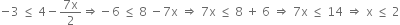 negative 3 space less or equal than space 4 minus fraction numerator 7 straight x over denominator 2 end fraction rightwards double arrow negative 6 space less or equal than space 8 space minus 7 straight x space rightwards double arrow space 7 straight x space less or equal than space 8 space plus space 6 space rightwards double arrow space 7 straight x space less or equal than space 14 space rightwards double arrow space straight x space less or equal than space 2