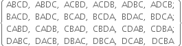 open curly brackets table row cell ABCD comma end cell cell ABDC comma end cell cell ACBD comma end cell cell ACDB comma end cell cell ADBC comma end cell cell ADCB semicolon end cell row cell BACD comma end cell cell BADC comma end cell cell BCAD comma end cell cell BCDA comma end cell cell BDAC comma end cell cell BDCA semicolon end cell row cell CABD comma end cell cell CADB comma end cell cell CBAD comma end cell cell CBDA comma end cell cell CDAB comma end cell cell CDBA semicolon end cell row cell DABC comma end cell cell DACB comma end cell cell DBAC comma end cell cell DBCA comma end cell cell DCAB comma end cell DCBA end table close curly brackets