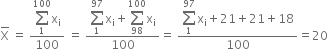 top enclose straight X space equals space fraction numerator begin display style sum from 1 to 100 of end style straight x subscript straight i over denominator 100 end fraction space equals space fraction numerator begin display style sum from 1 to 97 of end style straight x subscript straight i plus begin display style sum from 98 to 100 of end style straight x subscript straight i over denominator 100 end fraction equals space fraction numerator begin display style sum from 1 to 97 of end style straight x subscript straight i plus 21 plus 21 plus 18 over denominator 100 end fraction equals 20