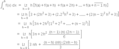 integral subscript straight a superscript straight b straight f left parenthesis straight x right parenthesis space dx space equals space Lt with straight h rightwards arrow 0 below space straight h space open square brackets straight f left parenthesis straight a right parenthesis plus straight f left parenthesis straight a plus straight h right parenthesis space plus straight f left parenthesis straight a plus 2 straight h right parenthesis plus... plus straight f left parenthesis straight a plus top enclose straight n minus 1 end enclose space straight h right parenthesis close square brackets
space space space space space space space space space space space space space space space space space space equals space stack Lt space straight h with straight h rightwards arrow 0 below space open square brackets 3 plus left parenthesis 2 straight h squared plus 3 right parenthesis plus left parenthesis 2.2 squared straight h squared plus 3 right parenthesis plus..... plus open curly brackets 2 left parenthesis straight n minus 1 right parenthesis squared space straight h squared plus 3 close curly brackets close square brackets
space space space space space space space space space space space space space space space space space space space equals space Lt with straight h rightwards arrow 0 below space straight h space open square brackets 3 straight n plus 2 straight h squared left curly bracket 1 squared plus 2 squared plus.... plus left parenthesis straight n minus 1 right parenthesis squared right curly bracket close square brackets
space space space space space space space space space space space space space space space space space space equals space Lt with straight h rightwards arrow 0 below space straight h open square brackets 3 straight n plus 2 straight h squared space fraction numerator left parenthesis straight n minus 1 right parenthesis space left parenthesis straight n right parenthesis space left parenthesis 2 straight n minus 1 right parenthesis over denominator 6 end fraction close square brackets
space space space space space space space space space space space space space space space space space space equals Lt with straight h rightwards arrow 0 below space open square brackets 3 space nh space plus space fraction numerator left parenthesis straight n minus straight h right parenthesis space left parenthesis nh right parenthesis space left parenthesis 2 nh minus straight h right parenthesis over denominator 3 end fraction close square brackets