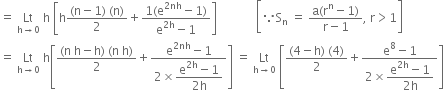 equals space Lt with straight h rightwards arrow 0 below space straight h space open square brackets straight h fraction numerator left parenthesis straight n minus 1 right parenthesis space left parenthesis straight n right parenthesis over denominator 2 end fraction plus fraction numerator 1 left parenthesis straight e to the power of 2 nh end exponent minus 1 right parenthesis over denominator straight e to the power of 2 straight h end exponent minus 1 end fraction close square brackets space space space space space space space space space space space space space open square brackets because straight S subscript straight n space equals space fraction numerator straight a left parenthesis straight r to the power of straight n minus 1 right parenthesis over denominator straight r minus 1 end fraction comma space straight r greater than 1 close square brackets
equals space Lt with straight h rightwards arrow 0 below space straight h open square brackets fraction numerator left parenthesis straight n space straight h minus straight h right parenthesis space left parenthesis straight n space straight h right parenthesis over denominator 2 end fraction plus fraction numerator straight e to the power of 2 nh end exponent minus 1 over denominator 2 cross times begin display style fraction numerator straight e to the power of 2 straight h end exponent minus 1 over denominator 2 straight h end fraction end style end fraction close square brackets space equals space Lt with straight h rightwards arrow 0 below space open square brackets fraction numerator left parenthesis 4 minus straight h right parenthesis space left parenthesis 4 right parenthesis over denominator 2 end fraction plus fraction numerator straight e to the power of 8 minus 1 over denominator 2 cross times begin display style fraction numerator straight e to the power of 2 straight h end exponent minus 1 over denominator 2 straight h end fraction end style end fraction close square brackets
