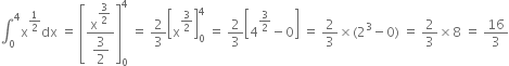 integral subscript 0 superscript 4 straight x to the power of 1 half end exponent dx space equals space open square brackets fraction numerator straight x to the power of begin display style 3 over 2 end style end exponent over denominator begin display style 3 over 2 end style end fraction close square brackets subscript 0 superscript 4 space equals space 2 over 3 open square brackets straight x to the power of 3 over 2 end exponent close square brackets subscript 0 superscript 4 space equals space 2 over 3 open square brackets 4 to the power of 3 over 2 end exponent minus 0 close square brackets space equals space 2 over 3 cross times left parenthesis 2 cubed minus 0 right parenthesis space equals space 2 over 3 cross times 8 space equals space 16 over 3