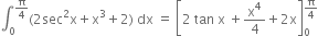 integral subscript 0 superscript straight pi over 4 end superscript left parenthesis 2 sec squared straight x plus straight x cubed plus 2 right parenthesis space dx space equals space open square brackets 2 space tan space straight x space plus straight x to the power of 4 over 4 plus 2 straight x close square brackets subscript 0 superscript straight pi over 4 end superscript
