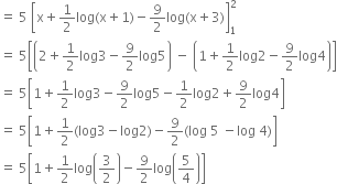 equals space 5 space open square brackets straight x plus 1 half log left parenthesis straight x plus 1 right parenthesis minus 9 over 2 log left parenthesis straight x plus 3 right parenthesis close square brackets subscript 1 superscript 2
equals space 5 open square brackets open parentheses 2 plus 1 half log 3 minus 9 over 2 log 5 close parentheses space minus space open parentheses 1 plus 1 half log 2 minus 9 over 2 log 4 close parentheses close square brackets
equals space 5 open square brackets 1 plus 1 half log 3 minus 9 over 2 log 5 minus 1 half log 2 plus 9 over 2 log 4 close square brackets
equals space 5 open square brackets 1 plus 1 half left parenthesis log 3 minus log 2 right parenthesis minus 9 over 2 left parenthesis log space 5 space minus log space 4 right parenthesis close square brackets
equals space 5 open square brackets 1 plus 1 half log open parentheses 3 over 2 close parentheses minus 9 over 2 log open parentheses 5 over 4 close parentheses close square brackets