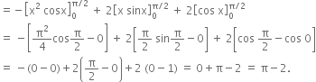 equals negative open square brackets straight x squared space cosx close square brackets subscript 0 superscript straight pi divided by 2 end superscript space plus space 2 open square brackets straight x space sinx close square brackets subscript 0 superscript straight pi divided by 2 end superscript space plus space 2 open square brackets cos space straight x close square brackets subscript 0 superscript straight pi divided by 2 end superscript
equals space minus open square brackets straight pi squared over 4 cos straight pi over 2 minus 0 close square brackets space plus space 2 open square brackets straight pi over 2 space sin straight pi over 2 minus 0 close square brackets space plus space 2 open square brackets cos space straight pi over 2 minus cos space 0 close square brackets
equals space minus left parenthesis 0 minus 0 right parenthesis plus 2 open parentheses straight pi over 2 minus 0 close parentheses plus 2 space left parenthesis 0 minus 1 right parenthesis space equals space 0 plus straight pi minus 2 space equals space straight pi minus 2.