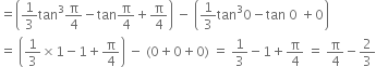 equals open parentheses 1 third tan cubed straight pi over 4 minus tan straight pi over 4 plus straight pi over 4 close parentheses space minus space open parentheses 1 third tan cubed 0 minus tan space 0 space plus 0 close parentheses
equals space open parentheses 1 third cross times 1 minus 1 plus straight pi over 4 close parentheses space minus space left parenthesis 0 plus 0 plus 0 right parenthesis space equals space 1 third minus 1 plus straight pi over 4 space equals space straight pi over 4 minus 2 over 3