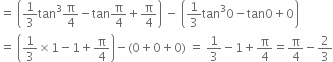 equals space open parentheses 1 third tan cubed straight pi over 4 minus tan straight pi over 4 plus straight pi over 4 close parentheses space minus space open parentheses 1 third tan cubed 0 minus tan 0 plus 0 close parentheses
equals space open parentheses 1 third cross times 1 minus 1 plus straight pi over 4 close parentheses minus left parenthesis 0 plus 0 plus 0 right parenthesis space equals space 1 third minus 1 plus straight pi over 4 equals straight pi over 4 minus 2 over 3