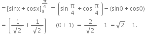 equals left square bracket sinx plus cosx right square bracket subscript 0 superscript straight pi over 4 end superscript space equals space open parentheses sin straight pi over 4 plus cos straight pi over 4 close parentheses minus left parenthesis sin 0 plus cos 0 right parenthesis
equals space open parentheses fraction numerator 1 over denominator square root of 2 end fraction plus fraction numerator 1 over denominator square root of 2 end fraction close parentheses space minus space left parenthesis 0 plus 1 right parenthesis space equals space fraction numerator 2 over denominator square root of 2 end fraction minus 1 space equals square root of 2 minus 1.