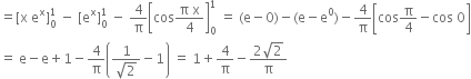 equals left square bracket straight x space straight e to the power of straight x right square bracket subscript 0 superscript 1 space minus space left square bracket straight e to the power of straight x right square bracket subscript 0 superscript 1 space minus space 4 over straight pi open square brackets cos fraction numerator straight pi space straight x over denominator 4 end fraction close square brackets subscript 0 superscript 1 space equals space left parenthesis straight e minus 0 right parenthesis minus left parenthesis straight e minus straight e to the power of 0 right parenthesis minus 4 over straight pi open square brackets cos straight pi over 4 minus cos space 0 close square brackets
equals space straight e minus straight e plus 1 minus 4 over straight pi open parentheses fraction numerator 1 over denominator square root of 2 end fraction minus 1 close parentheses space equals space 1 plus 4 over straight pi minus fraction numerator 2 square root of 2 over denominator straight pi end fraction