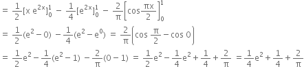 equals space 1 half left square bracket straight x space straight e to the power of 2 straight x end exponent right square bracket subscript 0 superscript 1 space minus space 1 fourth left square bracket straight e to the power of 2 straight x end exponent right square bracket subscript 0 superscript 1 space minus space 2 over straight pi open square brackets cos πx over 2 close square brackets subscript 0 superscript 1
equals space 1 half left parenthesis straight e squared minus 0 right parenthesis space minus 1 fourth left parenthesis straight e squared minus straight e to the power of 0 right parenthesis space equals space 2 over straight pi open parentheses cos space straight pi over 2 minus cos space 0 close parentheses
equals space 1 half straight e squared minus 1 fourth left parenthesis straight e squared minus 1 right parenthesis space minus 2 over straight pi left parenthesis 0 minus 1 right parenthesis space equals space 1 half straight e squared minus 1 fourth straight e squared plus 1 fourth plus 2 over straight pi space equals 1 fourth straight e squared plus 1 fourth plus 2 over straight pi