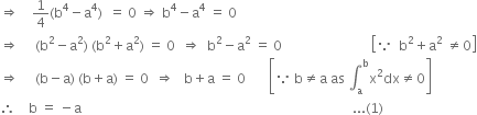 rightwards double arrow space space space space 1 fourth left parenthesis straight b to the power of 4 minus straight a to the power of 4 right parenthesis space space equals space 0 space rightwards double arrow space straight b to the power of 4 minus straight a to the power of 4 space equals space 0
rightwards double arrow space space space space space left parenthesis straight b squared minus straight a squared right parenthesis space left parenthesis straight b squared plus straight a squared right parenthesis space equals space 0 space space rightwards double arrow space space straight b squared minus straight a squared space equals space 0 space space space space space space space space space space space space space space space space space space space space space space space space space space space open square brackets because space space straight b squared plus straight a squared space not equal to 0 close square brackets
rightwards double arrow space space space space space left parenthesis straight b minus straight a right parenthesis space left parenthesis straight b plus straight a right parenthesis space equals space 0 space space rightwards double arrow space space space straight b plus straight a space equals space 0 space space space space space space space open square brackets because space straight b not equal to straight a space as space integral subscript straight a superscript straight b straight x squared dx not equal to 0 close square brackets
therefore space space space space straight b space equals space minus straight a space space space space space space space space space space space space space space space space space space space space space space space space space space space space space space space space space space space space space space space space space space space space space space space space space space space space space space space space space space space space space space space space space space space space space space space space space space space space space space space space space space... left parenthesis 1 right parenthesis