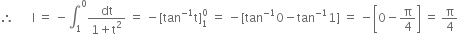 therefore space space space space space space straight I space equals space minus integral subscript 1 superscript 0 fraction numerator dt over denominator 1 plus straight t squared end fraction space equals space minus left square bracket tan to the power of negative 1 end exponent straight t right square bracket subscript 1 superscript 0 space equals space minus left square bracket tan to the power of negative 1 end exponent 0 minus tan to the power of negative 1 end exponent 1 right square bracket space equals space minus open square brackets 0 minus straight pi over 4 close square brackets space equals space straight pi over 4