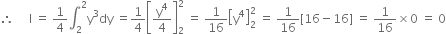 therefore space space space space space straight I space equals space 1 fourth integral subscript 2 superscript 2 straight y cubed dy space equals 1 fourth open square brackets straight y to the power of 4 over 4 close square brackets subscript 2 superscript 2 space equals space 1 over 16 open square brackets straight y to the power of 4 close square brackets subscript 2 superscript 2 space equals space 1 over 16 left square bracket 16 minus 16 right square bracket space equals space 1 over 16 cross times 0 space equals space 0