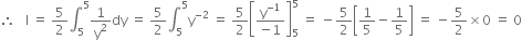 therefore space space space straight I space equals space 5 over 2 integral subscript 5 superscript 5 1 over straight y squared dy space equals space 5 over 2 integral subscript 5 superscript 5 straight y to the power of negative 2 end exponent space equals space 5 over 2 open square brackets fraction numerator straight y to the power of negative 1 end exponent over denominator negative 1 end fraction close square brackets subscript 5 superscript 5 space equals space minus 5 over 2 open square brackets 1 fifth minus 1 fifth close square brackets space equals space minus 5 over 2 cross times 0 space equals space 0