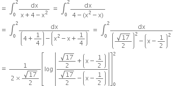 equals space integral subscript 0 superscript 2 fraction numerator dx over denominator straight x plus 4 minus straight x squared end fraction space equals space integral subscript 0 superscript 2 fraction numerator dx over denominator 4 minus left parenthesis straight x squared minus straight x right parenthesis end fraction
equals space integral subscript 0 superscript 2 fraction numerator dx over denominator open parentheses 4 plus begin display style 1 fourth end style close parentheses minus open parentheses straight x squared minus straight x plus begin display style 1 fourth end style close parentheses end fraction space equals space integral subscript 0 superscript 2 fraction numerator dx over denominator open parentheses begin display style fraction numerator square root of 17 over denominator 2 end fraction end style close parentheses squared minus open parentheses straight x minus begin display style 1 half end style close parentheses squared end fraction
equals space fraction numerator 1 over denominator 2 cross times begin display style fraction numerator square root of 17 over denominator 2 end fraction end style end fraction open square brackets log space open vertical bar fraction numerator begin display style fraction numerator square root of 17 over denominator 2 end fraction end style plus open parentheses straight x minus begin display style 1 half end style close parentheses over denominator begin display style fraction numerator square root of 17 over denominator 2 end fraction end style minus open parentheses straight x minus begin display style 1 half end style close parentheses end fraction close vertical bar close square brackets subscript 0 superscript 2