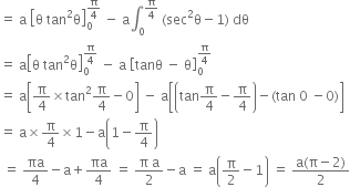 equals space straight a space open square brackets straight theta space tan squared straight theta close square brackets subscript 0 superscript straight pi over 4 end superscript space minus space straight a integral subscript 0 superscript straight pi over 4 end superscript space left parenthesis sec squared straight theta minus 1 right parenthesis space dθ
equals space straight a open square brackets straight theta space tan squared straight theta close square brackets subscript 0 superscript straight pi over 4 end superscript space minus space straight a space open square brackets tanθ space minus space straight theta close square brackets subscript 0 superscript straight pi over 4 end superscript
equals space straight a open square brackets straight pi over 4 cross times tan squared straight pi over 4 minus 0 close square brackets space minus space straight a open square brackets open parentheses tan straight pi over 4 minus straight pi over 4 close parentheses minus left parenthesis tan space 0 space minus 0 right parenthesis close square brackets
equals space straight a cross times straight pi over 4 cross times 1 minus straight a open parentheses 1 minus straight pi over 4 close parentheses
space equals space πa over 4 minus straight a plus πa over 4 space equals space fraction numerator straight pi space straight a over denominator 2 end fraction minus straight a space equals space straight a open parentheses straight pi over 2 minus 1 close parentheses space equals space fraction numerator straight a left parenthesis straight pi minus 2 right parenthesis over denominator 2 end fraction