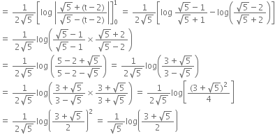 equals space fraction numerator 1 over denominator 2 square root of 5 end fraction open square brackets log space open vertical bar fraction numerator square root of 5 plus left parenthesis straight t minus 2 right parenthesis over denominator square root of 5 minus left parenthesis straight t minus 2 right parenthesis end fraction close vertical bar close square brackets subscript 0 superscript 1 space equals space fraction numerator 1 over denominator 2 square root of 5 end fraction open square brackets log space fraction numerator square root of 5 minus 1 over denominator square root of 5 plus 1 end fraction minus log open parentheses fraction numerator square root of 5 minus 2 over denominator square root of 5 plus 2 end fraction close parentheses close square brackets
equals space fraction numerator 1 over denominator 2 square root of 5 end fraction log open parentheses fraction numerator square root of 5 minus 1 over denominator square root of 5 minus 1 end fraction cross times fraction numerator square root of 5 plus 2 over denominator square root of 5 minus 2 end fraction close parentheses
equals space fraction numerator 1 over denominator 2 square root of 5 end fraction log space open parentheses fraction numerator 5 minus 2 plus square root of 5 over denominator 5 minus 2 minus square root of 5 end fraction close parentheses space equals space fraction numerator 1 over denominator 2 square root of 5 end fraction log open parentheses fraction numerator 3 plus square root of 5 over denominator 3 minus square root of 5 end fraction close parentheses
equals space fraction numerator 1 over denominator 2 square root of 5 end fraction log open parentheses fraction numerator 3 plus square root of 5 over denominator 3 minus square root of 5 end fraction cross times fraction numerator 3 plus square root of 5 over denominator 3 plus square root of 5 end fraction close parentheses space equals space fraction numerator 1 over denominator 2 square root of 5 end fraction log open square brackets fraction numerator left parenthesis 3 plus square root of 5 right parenthesis squared over denominator 4 end fraction close square brackets
equals space fraction numerator 1 over denominator 2 square root of 5 end fraction log open parentheses fraction numerator 3 plus square root of 5 over denominator 2 end fraction close parentheses squared space equals space fraction numerator 1 over denominator square root of 5 end fraction log open parentheses fraction numerator 3 plus square root of 5 over denominator 2 end fraction close parentheses