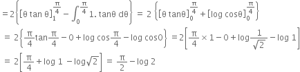 equals 2 open curly brackets open square brackets straight theta space tan space straight theta close square brackets subscript 1 superscript straight pi over 4 end superscript minus integral subscript 0 superscript straight pi over 4 end superscript 1. space tanθ space dθ close curly brackets space equals space 2 space open curly brackets open square brackets straight theta space tanθ close square brackets subscript 0 superscript straight pi over 4 end superscript plus open square brackets log space cosθ close square brackets subscript 0 superscript straight pi over 4 end superscript close curly brackets
space equals space 2 open curly brackets straight pi over 4 tan straight pi over 4 minus 0 plus log space cos straight pi over 4 minus log space cos 0 close curly brackets space equals 2 open square brackets straight pi over 4 cross times 1 minus 0 plus log fraction numerator 1 over denominator square root of 2 end fraction minus log space 1 close square brackets
space equals space 2 open square brackets straight pi over 4 plus log space 1 space minus log square root of 2 close square brackets space equals space straight pi over 2 minus log space 2