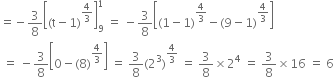 equals negative 3 over 8 open square brackets left parenthesis straight t minus 1 right parenthesis to the power of 4 over 3 end exponent close square brackets subscript 9 superscript 1 space equals space minus 3 over 8 open square brackets left parenthesis 1 minus 1 right parenthesis to the power of 4 over 3 end exponent minus left parenthesis 9 minus 1 right parenthesis to the power of 4 over 3 end exponent close square brackets
space equals space minus 3 over 8 open square brackets 0 minus left parenthesis 8 right parenthesis to the power of 4 over 3 end exponent close square brackets space equals space 3 over 8 left parenthesis 2 cubed right parenthesis to the power of 4 over 3 end exponent space equals space 3 over 8 cross times 2 to the power of 4 space equals space 3 over 8 cross times 16 space equals space 6