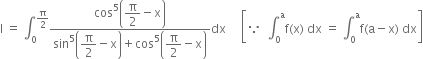 straight I space equals space integral subscript 0 superscript straight pi over 2 end superscript fraction numerator cos to the power of 5 open parentheses begin display style straight pi over 2 end style minus straight x close parentheses over denominator sin to the power of 5 open parentheses begin display style straight pi over 2 end style minus straight x close parentheses plus cos to the power of 5 open parentheses begin display style straight pi over 2 end style minus straight x close parentheses end fraction dx space space space space space open square brackets because space space integral subscript 0 superscript straight a straight f left parenthesis straight x right parenthesis space dx space equals space integral subscript 0 superscript straight a straight f left parenthesis straight a minus straight x right parenthesis space dx close square brackets