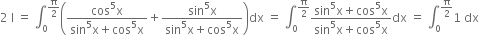 2 space straight I space equals space integral subscript 0 superscript straight pi over 2 end superscript open parentheses fraction numerator cos to the power of 5 straight x over denominator sin to the power of 5 straight x plus cos to the power of 5 straight x end fraction plus fraction numerator sin to the power of 5 straight x over denominator sin to the power of 5 straight x plus cos to the power of 5 straight x end fraction close parentheses dx space equals space integral subscript 0 superscript straight pi over 2 end superscript fraction numerator sin to the power of 5 straight x plus cos to the power of 5 straight x over denominator sin to the power of 5 straight x plus cos to the power of 5 straight x end fraction dx space equals space integral subscript 0 superscript straight pi over 2 end superscript 1 space dx