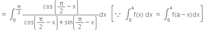 equals space integral subscript 0 superscript straight pi over 2 end superscript fraction numerator cos space open parentheses begin display style straight pi over 2 end style minus straight x close parentheses over denominator cos open parentheses begin display style straight pi over 2 end style minus straight x close parentheses plus sin open parentheses begin display style straight pi over 2 end style minus straight x close parentheses end fraction dx space space space open square brackets because space space integral subscript 0 superscript straight a straight f left parenthesis straight x right parenthesis space dx space equals space integral subscript 0 superscript straight a straight f left parenthesis straight a minus straight x right parenthesis dx close square brackets