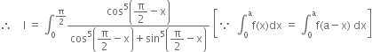 therefore space space space space straight I space equals space integral subscript 0 superscript straight pi over 2 end superscript fraction numerator cos to the power of 5 open parentheses begin display style straight pi over 2 end style minus straight x close parentheses over denominator cos to the power of 5 open parentheses begin display style straight pi over 2 end style minus straight x close parentheses plus sin to the power of 5 open parentheses begin display style straight pi over 2 end style minus straight x close parentheses end fraction space open square brackets because space space integral subscript 0 superscript straight a straight f left parenthesis straight x right parenthesis dx space equals space integral subscript 0 superscript straight a straight f left parenthesis straight a minus straight x right parenthesis space dx close square brackets