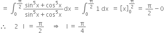 space equals space integral subscript 0 superscript straight pi over 2 end superscript fraction numerator sin to the power of 5 straight x plus cos to the power of 5 straight x over denominator sin to the power of 5 straight x plus cos to the power of 5 straight x end fraction dx space equals space integral subscript 0 superscript straight pi over 2 end superscript space 1 space dx space space equals space open square brackets straight x close square brackets subscript 0 superscript straight pi over 2 end superscript space equals space straight pi over 2 minus 0
therefore space space space space space 2 space space space straight I space space equals space straight pi over 2 space space space space space rightwards double arrow space space space space straight I space equals space straight pi over 4