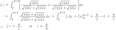 2 space straight I space equals space integral subscript 0 superscript straight pi divided by 2 end superscript open square brackets fraction numerator square root of sinx over denominator square root of sinx plus square root of cosx end fraction plus fraction numerator square root of cosx over denominator square root of cosx plus square root of sinx end fraction close square brackets dx
space space space space space equals space integral subscript 0 superscript straight pi divided by 2 end superscript space fraction numerator square root of sinx plus square root of cosx over denominator square root of sinx plus square root of cosx end fraction dx space equals space integral subscript 0 superscript straight pi divided by 2 end superscript 1 space dx space equals space open square brackets straight x close square brackets subscript 0 superscript straight pi divided by 2 end superscript space equals space straight pi over 2 minus 0 space equals space straight pi over 2
therefore space space space 2 space straight I space equals space straight pi over 2 space space space space space space space space rightwards double arrow space space space space space straight I space equals space straight pi over 4