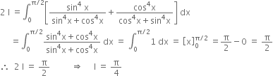 2 space straight I space equals integral subscript 0 superscript straight pi divided by 2 end superscript open square brackets fraction numerator sin to the power of 4 space straight x over denominator sin to the power of 4 straight x plus cos to the power of 4 straight x end fraction plus fraction numerator cos to the power of 4 straight x over denominator cos to the power of 4 straight x plus sin to the power of 4 straight x end fraction close square brackets space dx
space space space space space equals integral subscript 0 superscript straight pi divided by 2 end superscript fraction numerator sin to the power of 4 straight x plus cos to the power of 4 straight x over denominator sin to the power of 4 straight x plus cos to the power of 4 straight x end fraction space dx space equals space integral subscript 0 superscript straight pi divided by 2 end superscript 1 space dx space equals space open square brackets straight x close square brackets subscript 0 superscript straight pi divided by 2 end superscript space equals straight pi over 2 minus 0 space equals space straight pi over 2
therefore space space 2 space straight I space equals space straight pi over 2 space space space space space space space space space space rightwards double arrow space space space space space straight I space equals space straight pi over 4