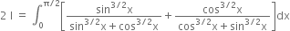 2 space straight I space equals space integral subscript 0 superscript straight pi divided by 2 end superscript open square brackets fraction numerator sin to the power of 3 divided by 2 end exponent straight x over denominator sin to the power of 3 divided by 2 end exponent straight x plus cos to the power of 3 divided by 2 end exponent straight x end fraction plus fraction numerator cos to the power of 3 divided by 2 end exponent straight x over denominator cos to the power of 3 divided by 2 end exponent straight x plus sin to the power of 3 divided by 2 end exponent straight x end fraction close square brackets dx