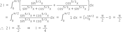 2 space straight I space equals space integral subscript 0 superscript straight pi divided by 2 end superscript open square brackets fraction numerator sin to the power of 5 divided by 3 end exponent straight x over denominator sin to the power of 5 divided by 3 end exponent straight x plus cos to the power of 5 divided by 3 end exponent straight x end fraction plus fraction numerator cos to the power of 5 divided by 3 end exponent straight x over denominator cos to the power of 5 divided by 3 end exponent straight x plus sin to the power of 5 divided by 3 end exponent straight x end fraction close square brackets dx
space space space space space equals space integral subscript 0 superscript straight pi divided by 2 end superscript fraction numerator sin to the power of 5 divided by 3 end exponent straight x plus cos to the power of 5 divided by 3 end exponent straight x over denominator sin to the power of 5 divided by 3 end exponent straight x plus cos to the power of 5 divided by 3 end exponent straight x end fraction dx space equals space integral subscript 0 superscript straight pi divided by 2 end superscript 1 space dx space equals space open square brackets straight x close square brackets subscript 0 superscript straight pi divided by 2 end superscript space equals space straight pi over 2 minus 0 space equals space straight pi over 2
therefore space space 2 space straight I space equals space straight pi over 2 space space space space space space rightwards double arrow space space space space space straight I space equals space straight pi over 4