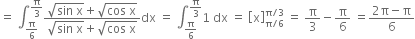 equals space integral subscript straight pi over 6 end subscript superscript straight pi over 3 end superscript fraction numerator square root of sin space straight x end root plus square root of cos space straight x end root over denominator square root of sin space straight x end root plus square root of cos space straight x end root end fraction dx space equals space integral subscript straight pi over 6 end subscript superscript straight pi over 3 end superscript 1 space dx space equals space open square brackets straight x close square brackets subscript straight pi divided by 6 end subscript superscript straight pi divided by 3 end superscript space equals space straight pi over 3 minus straight pi over 6 space equals fraction numerator 2 straight pi minus straight pi over denominator 6 end fraction