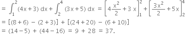 equals space integral subscript 1 superscript 2 left parenthesis 4 straight x plus 3 right parenthesis space dx plus integral subscript 2 superscript 4 space left parenthesis 3 straight x plus 5 right parenthesis space dx space equals space open square brackets 4 straight x squared over 2 plus 3 space straight x close square brackets subscript 1 superscript 2 plus open square brackets fraction numerator 3 straight x squared over denominator 2 end fraction plus 5 straight x close square brackets subscript 2 superscript 4
equals space open square brackets left parenthesis 8 plus 6 right parenthesis space minus space left parenthesis 2 plus 3 right parenthesis close square brackets space plus space open square brackets left parenthesis 24 plus 20 right parenthesis space minus space left parenthesis 6 plus 10 right parenthesis close square brackets
equals space left parenthesis 14 minus 5 right parenthesis space plus space left parenthesis 44 minus 16 right parenthesis space equals space 9 space plus space 28 space equals space 37.