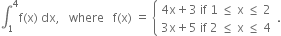 integral subscript 1 superscript 4 straight f left parenthesis straight x right parenthesis space dx comma space space space where space space space straight f left parenthesis straight x right parenthesis space equals space open curly brackets table attributes columnalign left end attributes row cell 4 straight x plus 3 space if space 1 space less or equal than space straight x space less or equal than space 2 end cell row cell 3 straight x plus 5 space if space 2 space less or equal than space straight x space less or equal than space 4 end cell end table close.