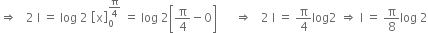 rightwards double arrow space space space 2 space straight I space equals space log space 2 space open square brackets straight x close square brackets subscript 0 superscript straight pi over 4 end superscript space equals space log space 2 open square brackets straight pi over 4 minus 0 close square brackets space space space space space space rightwards double arrow space space space 2 space straight I space equals space straight pi over 4 log 2 space rightwards double arrow space straight I space equals space straight pi over 8 log space 2