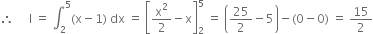 therefore space space space space space straight I space equals space integral subscript 2 superscript 5 left parenthesis straight x minus 1 right parenthesis space dx space equals space open square brackets straight x squared over 2 minus straight x close square brackets subscript 2 superscript 5 space equals space open parentheses 25 over 2 minus 5 close parentheses minus left parenthesis 0 minus 0 right parenthesis space equals space 15 over 2