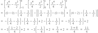 equals space open square brackets straight x to the power of 4 over 4 minus straight x squared over 2 close square brackets subscript negative 1 end subscript superscript 0 space minus open square brackets straight x to the power of 4 over 4 minus straight x squared over 2 close square brackets subscript 0 superscript 1 plus open square brackets straight x to the power of 4 over 4 minus straight x squared over 2 close square brackets subscript 1 superscript 2
equals space open square brackets left parenthesis 0 minus 0 right parenthesis minus open parentheses 1 fourth minus 1 half close parentheses close square brackets space minus open square brackets open parentheses 1 fourth minus 1 half close parentheses minus left parenthesis 0 minus 0 right parenthesis close square brackets space plus space open square brackets left parenthesis 4 minus 2 right parenthesis minus open parentheses 1 fourth minus 1 half close parentheses close square brackets
equals space minus open parentheses 1 fourth minus 1 half close parentheses minus open parentheses 1 fourth minus 1 half close parentheses plus 2 minus open parentheses 1 fourth minus 1 half close parentheses space equals space minus 3 open parentheses 1 fourth minus 1 half close parentheses plus 2
equals negative 3 open parentheses fraction numerator 1 minus 2 over denominator 4 end fraction close parentheses plus 2 space equals space minus 3 open parentheses negative 1 fourth close parentheses space plus 2 space equals space 3 over 4 plus 2 space equals space fraction numerator 3 plus 8 over denominator 4 end fraction space equals space 11 over 4