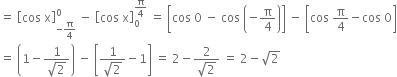 equals space open square brackets cos space straight x close square brackets subscript negative straight pi over 4 end subscript superscript 0 space minus space open square brackets cos space straight x close square brackets subscript 0 superscript straight pi over 4 end superscript space equals space open square brackets cos space 0 space minus space cos space open parentheses negative straight pi over 4 close parentheses close square brackets space minus space open square brackets cos space straight pi over 4 minus cos space 0 close square brackets
equals space open parentheses 1 minus fraction numerator 1 over denominator square root of 2 end fraction close parentheses space minus space open square brackets fraction numerator 1 over denominator square root of 2 end fraction minus 1 close square brackets space equals space 2 minus fraction numerator 2 over denominator square root of 2 end fraction space equals space 2 minus square root of 2
